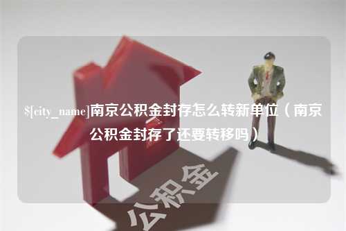 阜阳南京公积金封存怎么转新单位（南京公积金封存了还要转移吗）