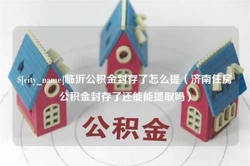 阜阳临沂公积金封存了怎么提（济南住房公积金封存了还能能提取吗）