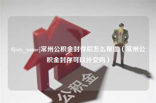 阜阳常州公积金封存后怎么帮提（常州公积金封存可以补交吗）