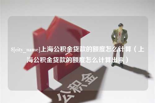 阜阳上海公积金贷款的额度怎么计算（上海公积金贷款的额度怎么计算出来）